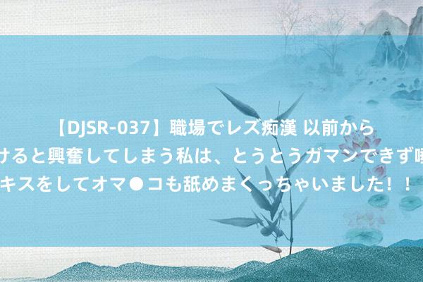 【DJSR-037】職場でレズ痴漢 以前から気になるあの娘を見つけると興奮してしまう私は、とうとうガマンできず唾液まみれでディープキスをしてオマ●コも舐めまくっちゃいました！！ 内助心里只消她的竹马，我稳固接受，她却红着眼问：我那里不如她