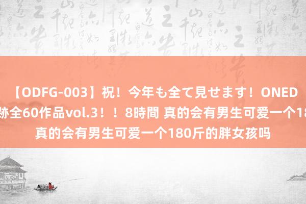 【ODFG-003】祝！今年も全て見せます！ONEDAFULL1年の軌跡全60作品vol.3！！8時間 真的会有男生可爱一个180斤的胖女孩吗