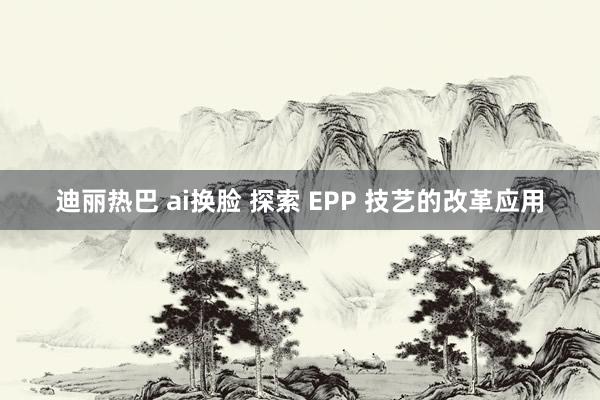 迪丽热巴 ai换脸 探索 EPP 技艺的改革应用