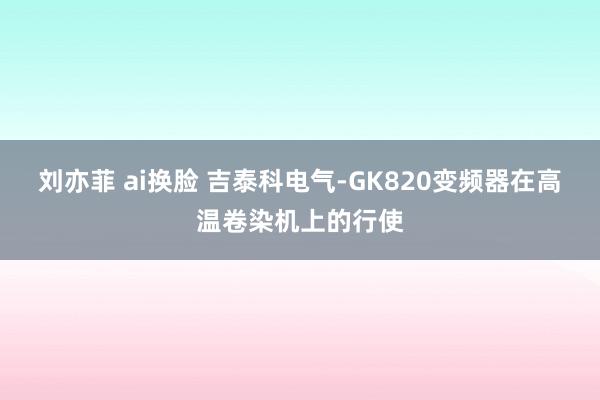 刘亦菲 ai换脸 吉泰科电气-GK820变频器在高温卷染机上的行使