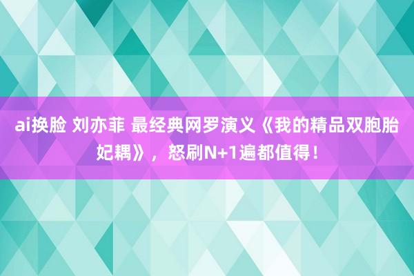 ai换脸 刘亦菲 最经典网罗演义《我的精品双胞胎妃耦》，怒刷N+1遍都值得！