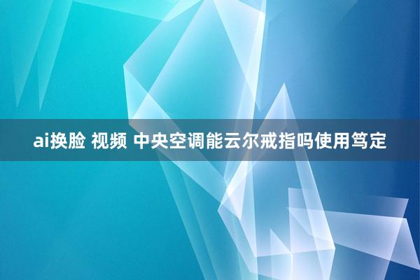 ai换脸 视频 中央空调能云尔戒指吗使用笃定