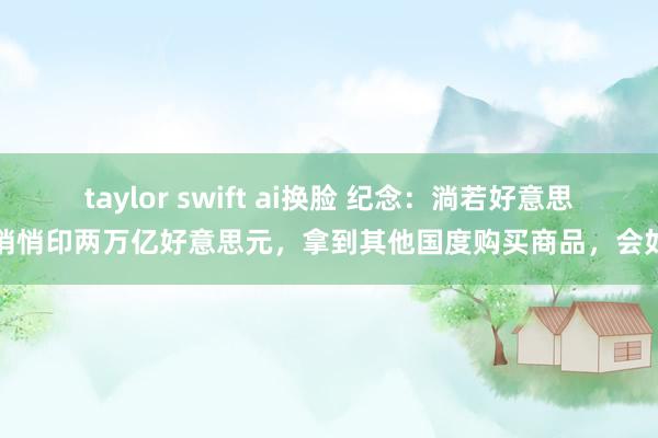 taylor swift ai换脸 纪念：淌若好意思国悄悄印两万亿好意思元，拿到其他国度购买商品，会如何