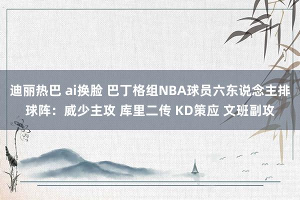 迪丽热巴 ai换脸 巴丁格组NBA球员六东说念主排球阵：威少主攻 库里二传 KD策应 文班副攻