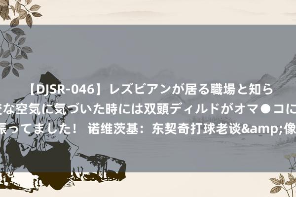 【DJSR-046】レズビアンが居る職場と知らずに来た私（ノンケ） 変な空気に気づいた時には双頭ディルドがオマ●コに挿入されて腰を振ってました！ 诺维茨基：东契奇打球老谈&像35岁的东谈主 咱们一直王人在见证他的伟大