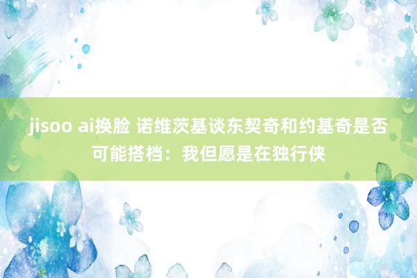 jisoo ai换脸 诺维茨基谈东契奇和约基奇是否可能搭档：我但愿是在独行侠