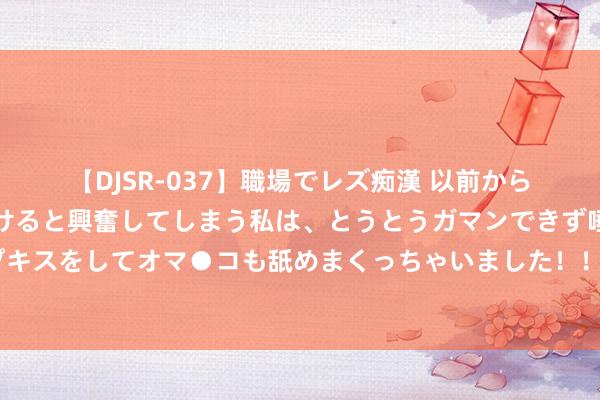 【DJSR-037】職場でレズ痴漢 以前から気になるあの娘を見つけると興奮してしまう私は、とうとうガマンできず唾液まみれでディープキスをしてオマ●コも舐めまくっちゃいました！！ 湖东说念主官推祝科比诞辰慷慨！詹姆斯转发：♾️?