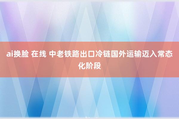 ai换脸 在线 中老铁路出口冷链国外运输迈入常态化阶段