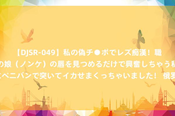 【DJSR-049】私の偽チ●ポでレズ痴漢！職場で見かけたカワイイあの娘（ノンケ）の唇を見つめるだけで興奮しちゃう私は欲求を抑えられずにペニバンで突いてイカせまくっちゃいました！ 俄罗斯留学生成新“广府东谈主”：驻扎“猪脚姜”&#32;共享汉语学习“秘密”