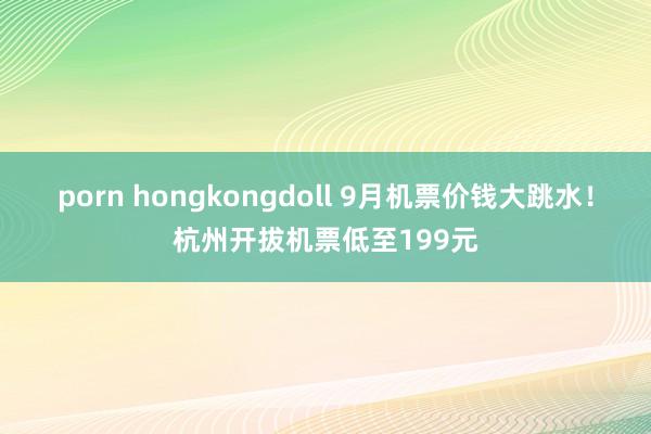 porn hongkongdoll 9月机票价钱大跳水！杭州开拔机票低至199元