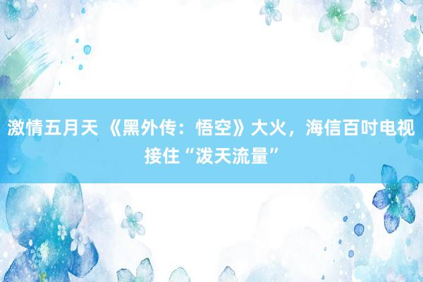 激情五月天 《黑外传：悟空》大火，海信百吋电视接住“泼天流量”