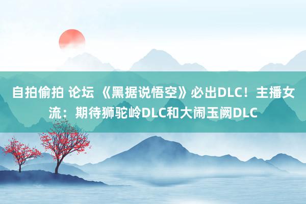 自拍偷拍 论坛 《黑据说悟空》必出DLC！主播女流：期待狮驼岭DLC和大闹玉阙DLC