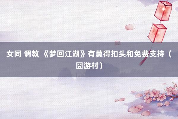 女同 调教 《梦回江湖》有莫得扣头和免费支持（囧游村）