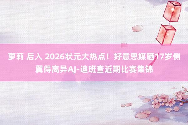 萝莉 后入 2026状元大热点！好意思媒晒17岁侧翼得离异AJ-迪班查近期比赛集锦