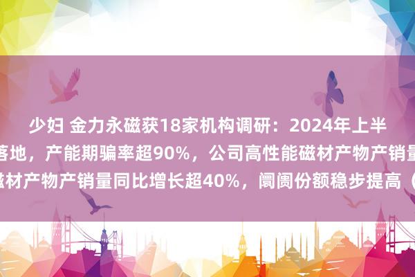 少妇 金力永磁获18家机构调研：2024年上半年，公司新建步地逐步落地，产能期骗率超90%，公司高性能磁材产物产销量同比增长超40%，阛阓份额稳步提高（附调研问答）