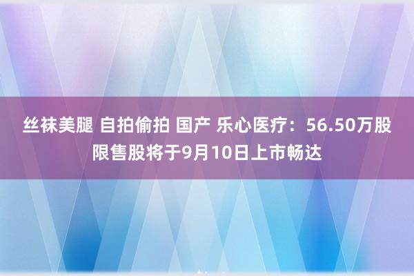 丝袜美腿 自拍偷拍 国产 乐心医疗：56.50万股限售股将于9月10日上市畅达