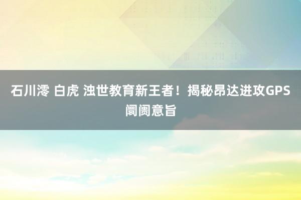 石川澪 白虎 浊世教育新王者！揭秘昂达进攻GPS阛阓意旨