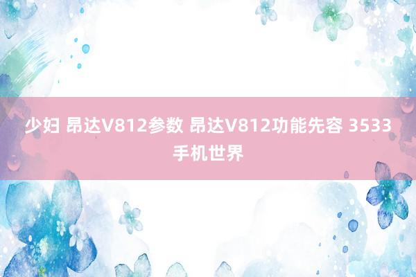 少妇 昂达V812参数 昂达V812功能先容 3533手机世界