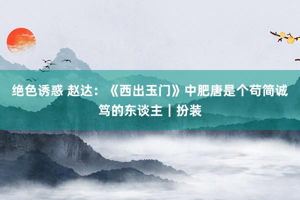 绝色诱惑 赵达：《西出玉门》中肥唐是个苟简诚笃的东谈主｜扮装