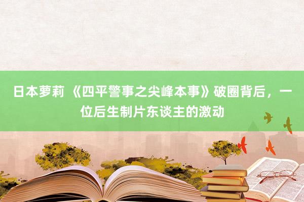 日本萝莉 《四平警事之尖峰本事》破圈背后，一位后生制片东谈主的激动