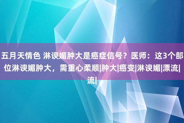 五月天情色 淋谀媚肿大是癌症信号？医师：这3个部位淋谀媚肿大，需重心柔顺|肿大|癌变|淋谀媚|漂流|