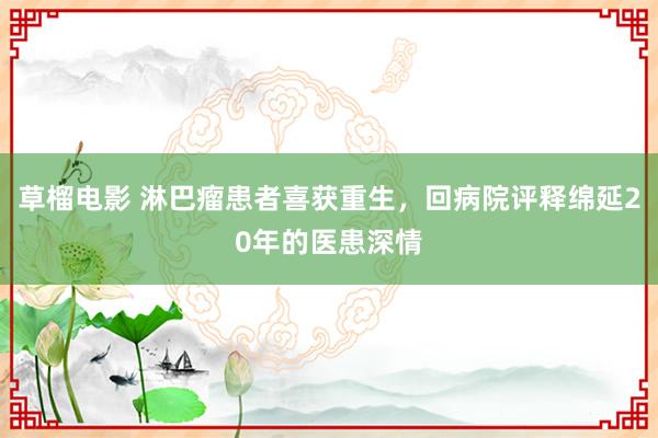 草榴电影 淋巴瘤患者喜获重生，回病院评释绵延20年的医患深情