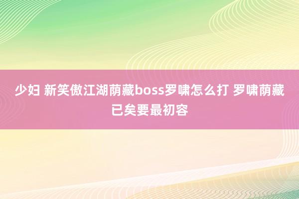 少妇 新笑傲江湖荫藏boss罗啸怎么打 罗啸荫藏已矣要最初容