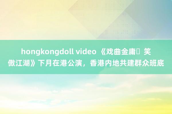 hongkongdoll video 《戏曲金庸‧笑傲江湖》下月在港公演，香港内地共建群众班底