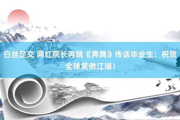 白丝足交 网红院长再跳《奔腾》传话毕业生：祝贺全球笑傲江湖！