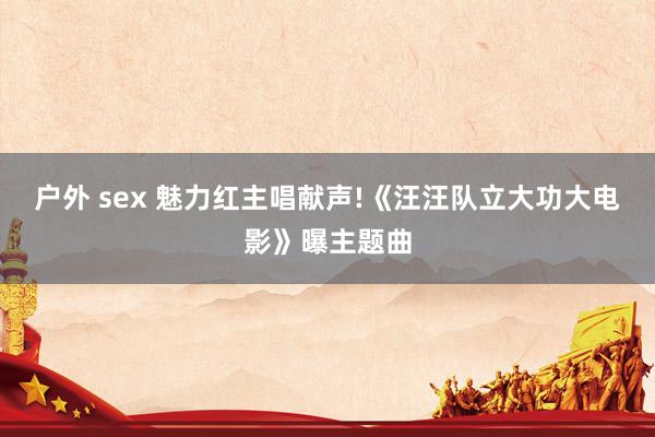 户外 sex 魅力红主唱献声!《汪汪队立大功大电影》曝主题曲