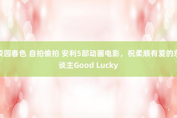 校园春色 自拍偷拍 安利5部动画电影，祝柔顺有爱的东谈主Good Lucky