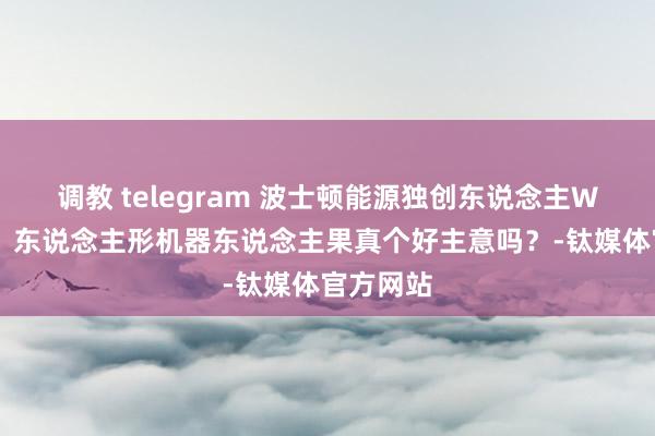 调教 telegram 波士顿能源独创东说念主WRC演讲：东说念主形机器东说念主果真个好主意吗？-钛媒体官方网站