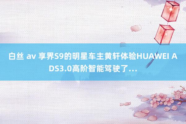 白丝 av 享界S9的明星车主黄轩体验HUAWEI ADS3.0高阶智能驾驶了…