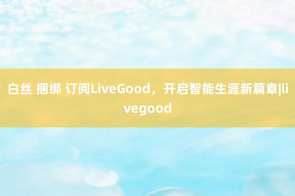 白丝 捆绑 订阅LiveGood，开启智能生涯新篇章|livegood