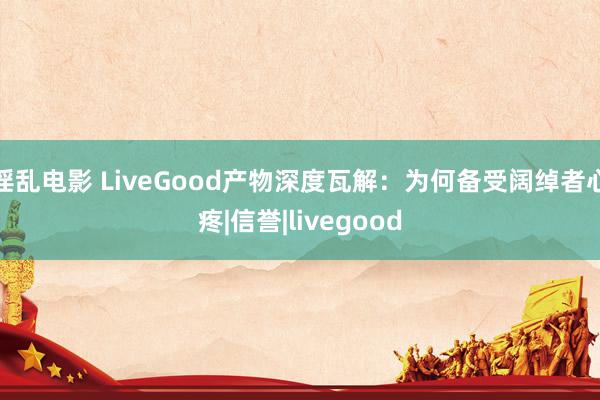 淫乱电影 LiveGood产物深度瓦解：为何备受阔绰者心疼|信誉|livegood