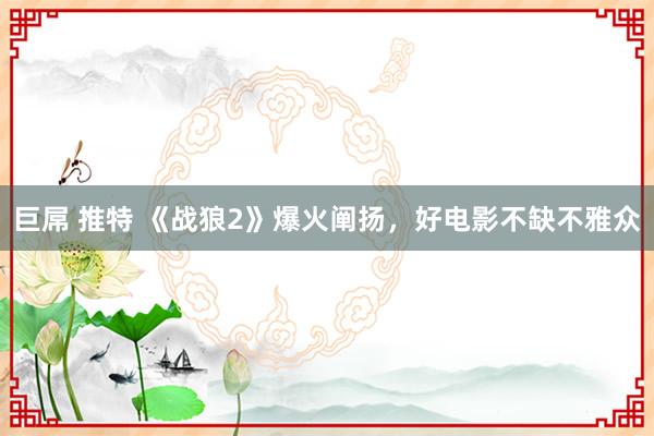 巨屌 推特 《战狼2》爆火阐扬，好电影不缺不雅众