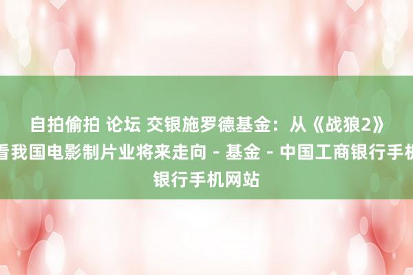 自拍偷拍 论坛 交银施罗德基金：从《战狼2》票房看我国电影制片业将来走向－基金－中国工商银行手机网站