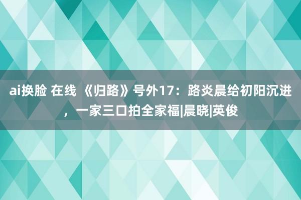 ai换脸 在线 《归路》号外17：路炎晨给初阳沉进，一家三口拍全家福|晨晓|英俊