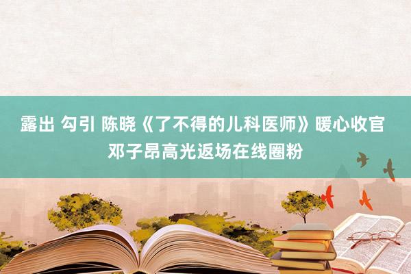 露出 勾引 陈晓《了不得的儿科医师》暖心收官 邓子昂高光返场在线圈粉