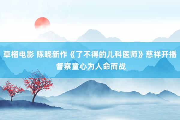 草榴电影 陈晓新作《了不得的儿科医师》慈祥开播 督察童心为人命而战