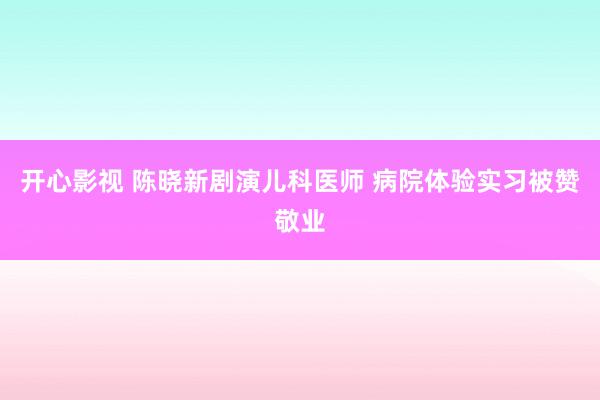 开心影视 陈晓新剧演儿科医师 病院体验实习被赞敬业