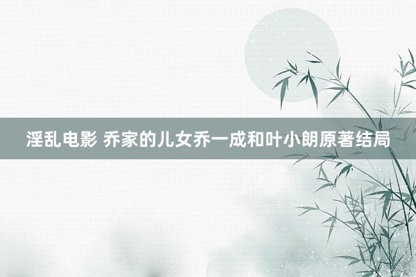 淫乱电影 乔家的儿女乔一成和叶小朗原著结局