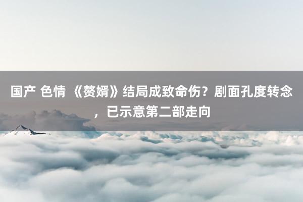 国产 色情 《赘婿》结局成致命伤？剧面孔度转念，已示意第二部走向