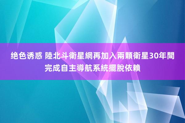 绝色诱惑 陸北斗衛星網再加入兩顆衛星　30年間完成自主導航系統擺脫依賴