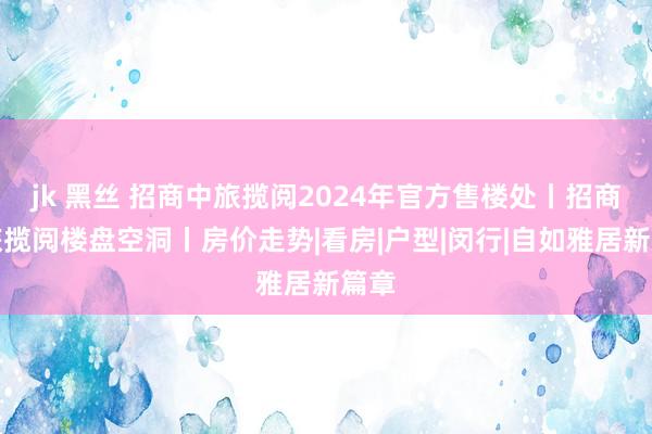 jk 黑丝 招商中旅揽阅2024年官方售楼处丨招商中旅揽阅楼盘空洞丨房价走势|看房|户型|闵行|自如雅居新篇章