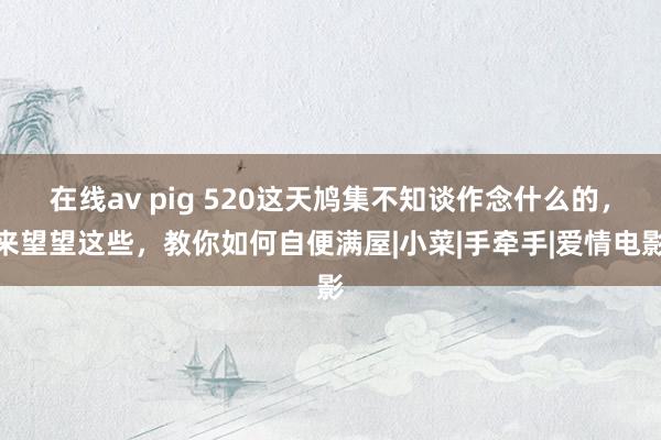 在线av pig 520这天鸠集不知谈作念什么的，来望望这些，教你如何自便满屋|小菜|手牵手|爱情电影