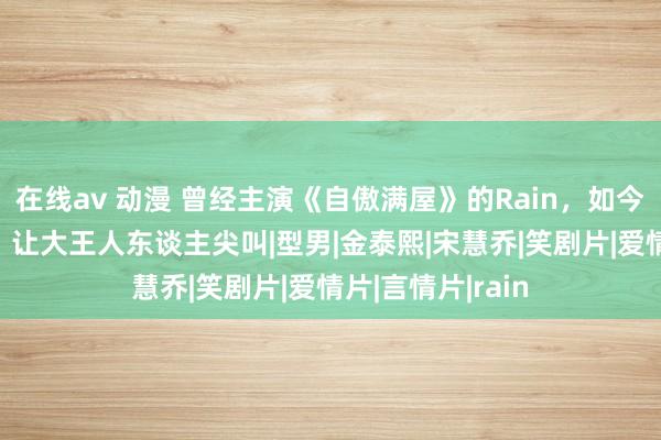 在线av 动漫 曾经主演《自傲满屋》的Rain，如今41岁孑然肌肉，让大王人东谈主尖叫|型男|金泰熙|宋慧乔|笑剧片|爱情片|言情片|rain