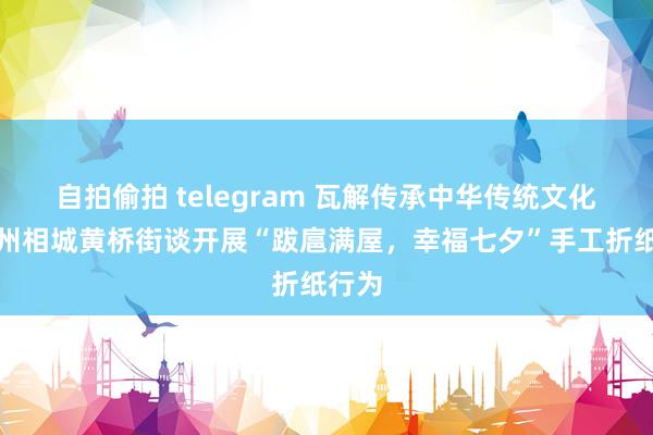 自拍偷拍 telegram 瓦解传承中华传统文化！苏州相城黄桥街谈开展“跋扈满屋，幸福七夕”手工折纸行为