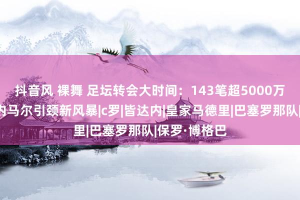 抖音风 裸舞 足坛转会大时间：143笔超5000万欧，博格巴内马尔引颈新风暴|c罗|皆达内|皇家马德里|巴塞罗那队|保罗·博格巴