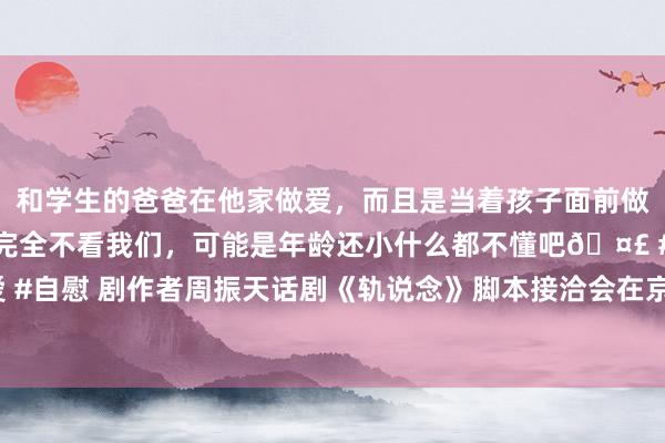 和学生的爸爸在他家做爱，而且是当着孩子面前做爱，太刺激了，孩子完全不看我们，可能是年龄还小什么都不懂吧🤣 #同城 #文爱 #自慰 剧作者周振天话剧《轨说念》脚本接洽会在京召开，小车站反应大时间|推行方针